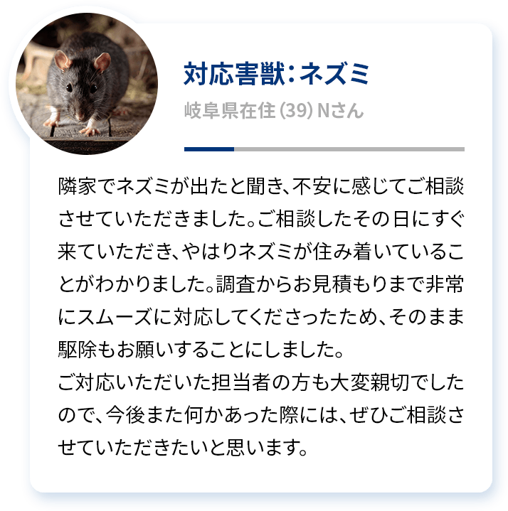 対応害獣：ネズミ 岐阜県在住（39）Nさん 隣家でネズミが出たと聞き、不安に感じてご相談させていただきました。ご相談したその日にすぐ来ていただき、やはりネズミが住み着いていることがわかりました。調査からお見積もりまで非常にスムーズに対応してくださったため、そのまま駆除もお願いすることにしました。ご対応いただいた担当者の方も大変親切でしたので、今後また何かあった際には、ぜひご相談させていただきたいと思います。
